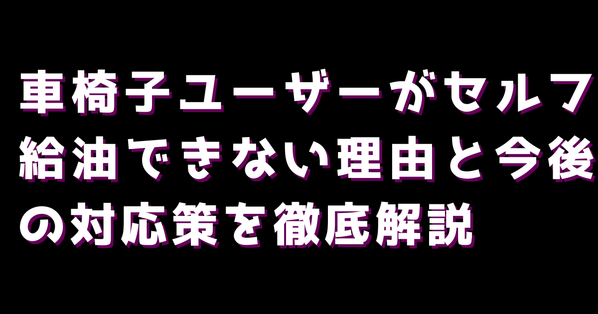 車椅子ユーザーがセルフ給油できない理由と今後の対応策を徹底解説