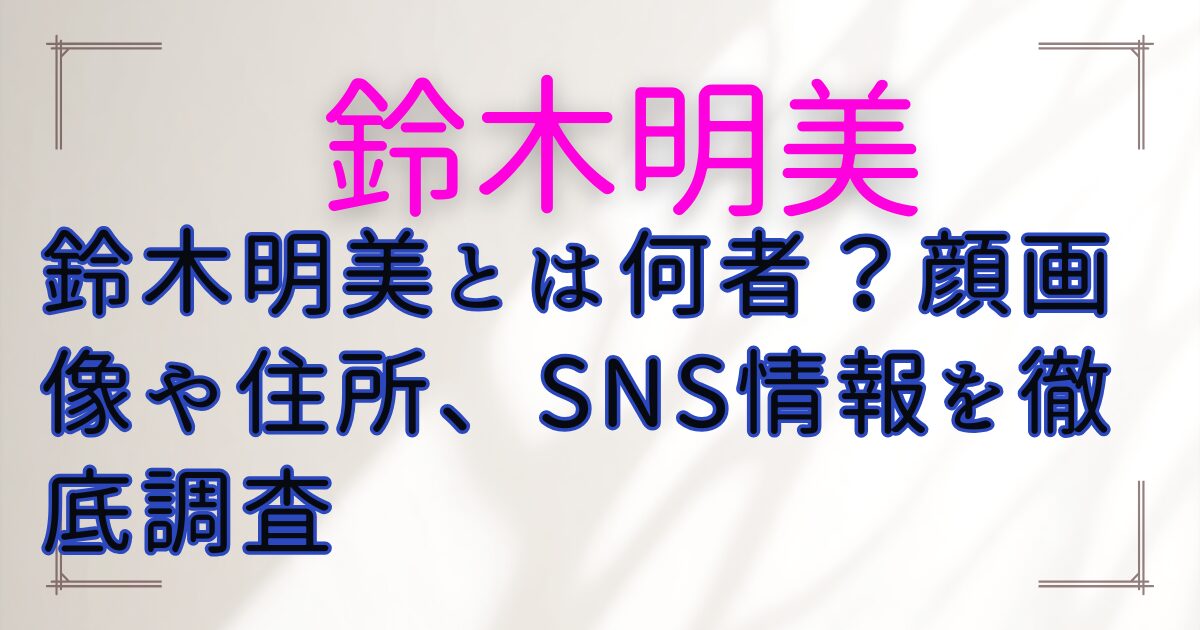 鈴木明美とは何者?顔画像や住所、SNS情報を徹底調査