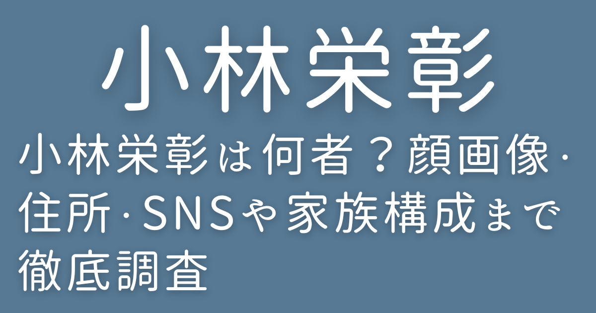 小林栄彰は何者?顔画像・住所・SNSや家族構成まで徹底調査