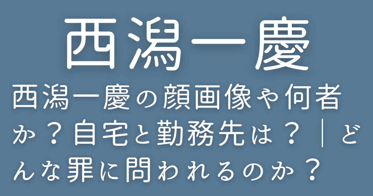 西潟一慶の顔画像や何者か？自宅と勤務先は？｜どんな罪に問われるのか？
