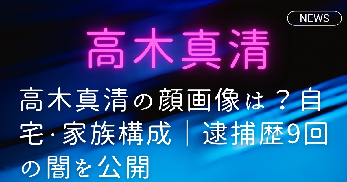 高木真清の顔画像は？自宅・家族構成｜逮捕歴9回の闇を公開