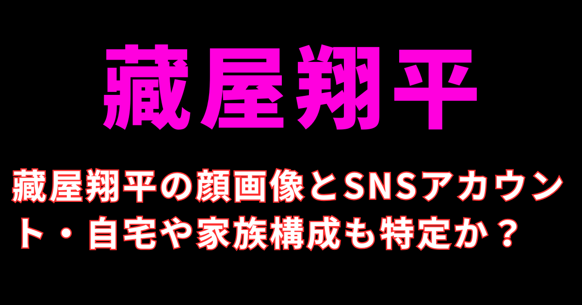 藏屋翔平の顔画像とSNSアカウント・自宅や家族構成も特定か？