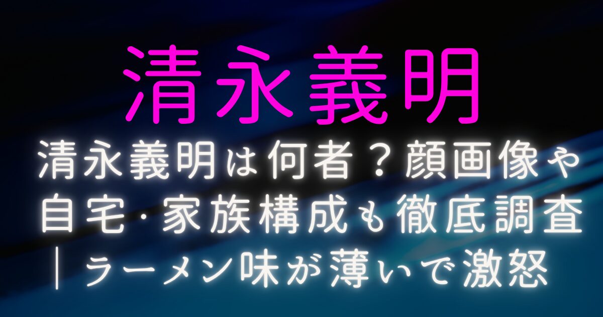 清永義明は何者?顔画像や自宅・家族構成も徹底調査|ラーメン味が薄いで激怒
