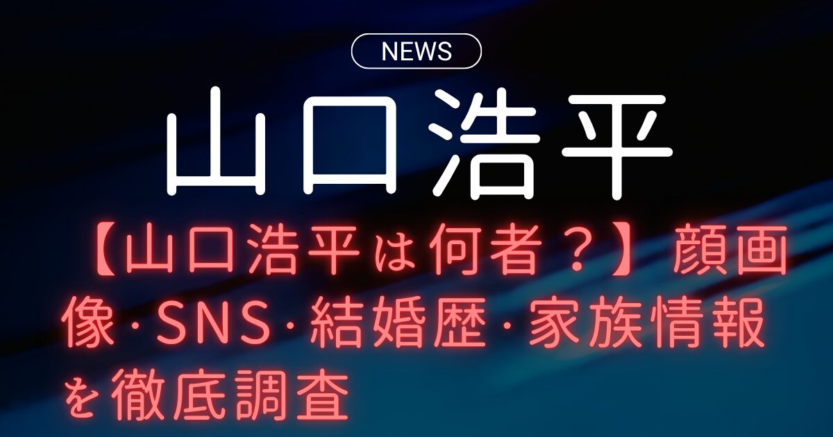 【山口浩平は何者？】顔画像・SNS・結婚歴・家族情報を徹底調査