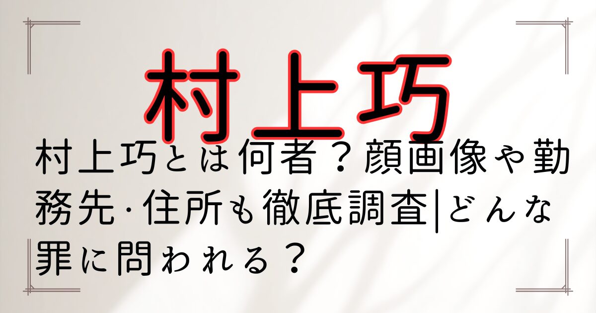 村上巧とは何者？顔画像や勤務先・住所も徹底調査|どんな罪に問われる？
