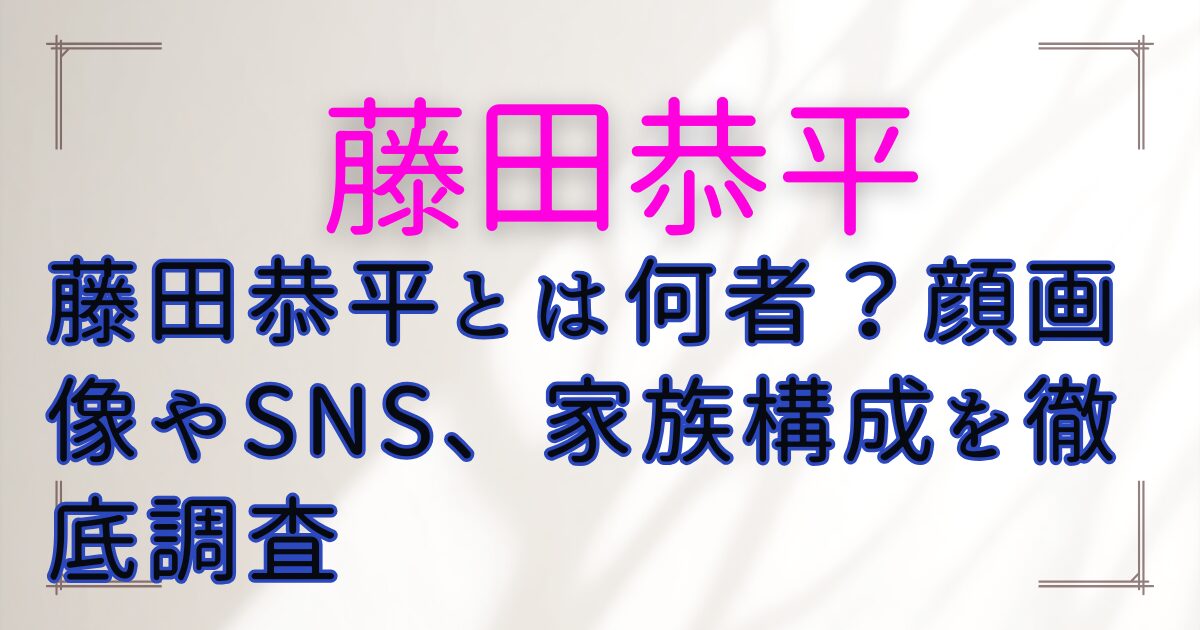 藤田恭平とは何者?顔画像やSNS、家族構成を徹底調査