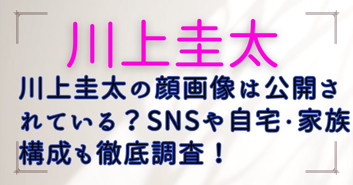 川上圭太の顔画像は公開されている？SNSや自宅・家族構成も徹底調査！