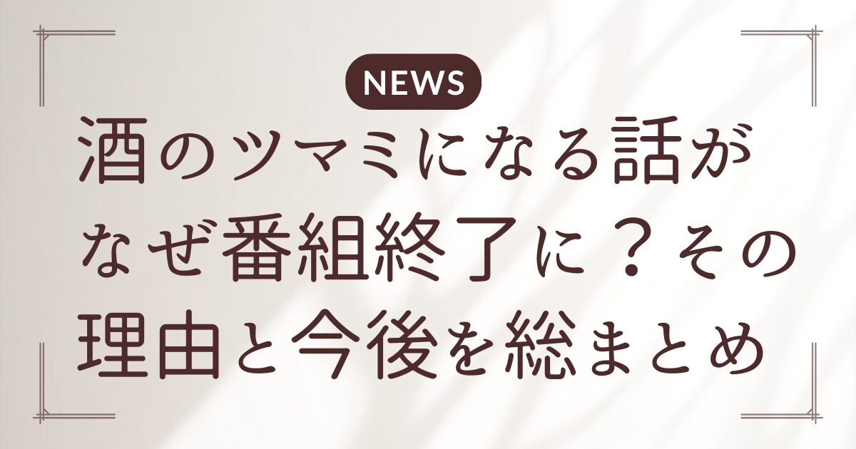 酒のツマミになる話がなぜ番組終了に？その理由と今後を総まとめ