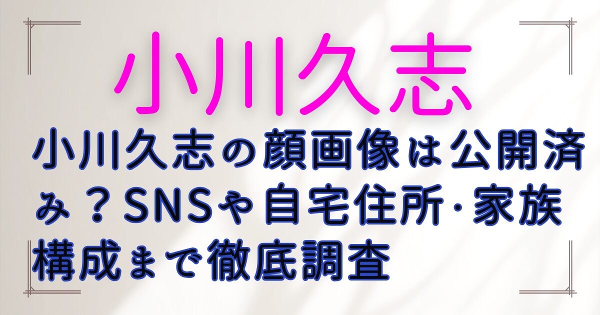 小川久志の顔画像は公開済み？SNSや自宅住所・家族構成まで徹底調査