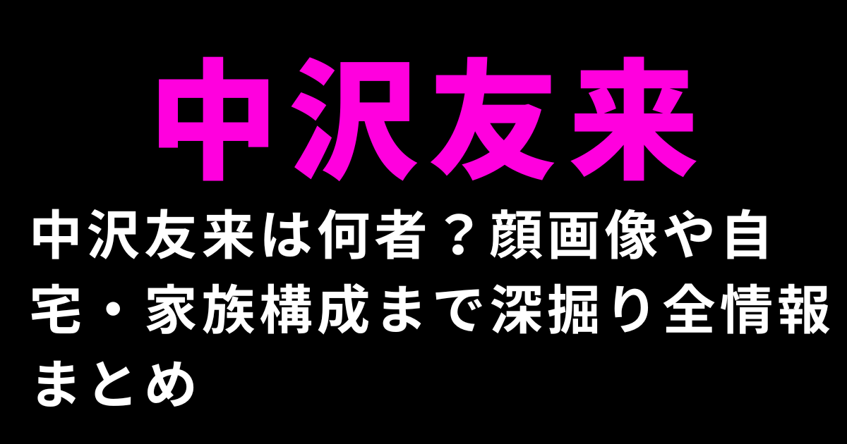中沢友来は何者？顔画像や自宅・家族構成まで深掘り全情報まとめ