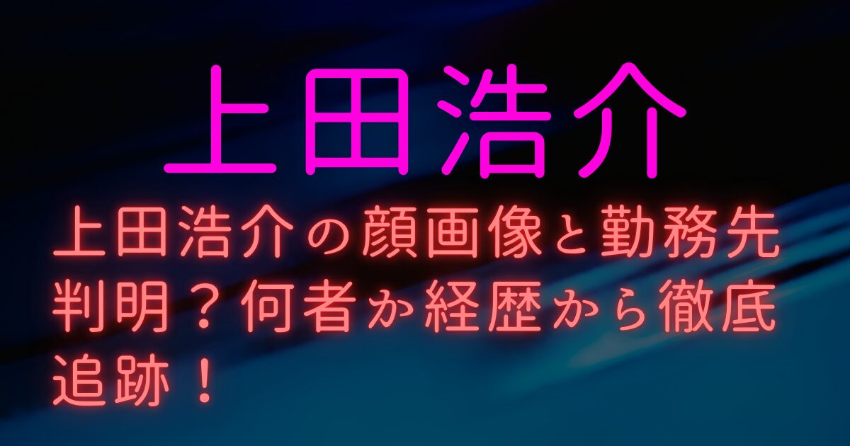 上田浩介の顔画像と勤務先判明？何者か経歴から徹底追跡！