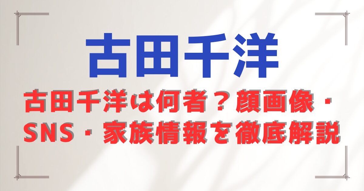 古田千洋は何者?顔画像・SNS・家族情報を徹底解説