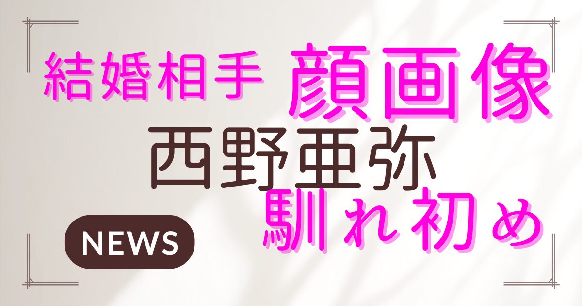 西野亜弥の結婚相手は誰？顔画像や馴れ初めの全貌を調査！
