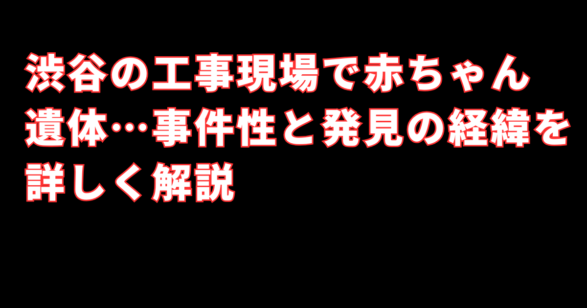 渋谷の工事現場で赤ちゃん遺体…事件性と発見の経緯を詳しく解説
