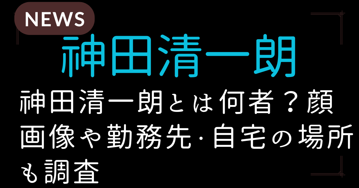神田清一朗とは何者？顔画像や勤務先・自宅の場所も調査
