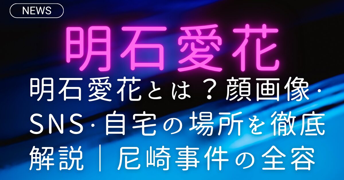 明石愛花とは？顔画像・SNS・自宅の場所を徹底解説｜尼崎事件の全容