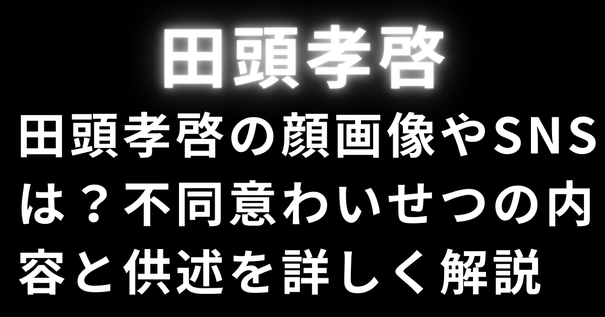田頭孝啓の顔画像やSNSは？不同意わいせつの内容と供述を詳しく解説