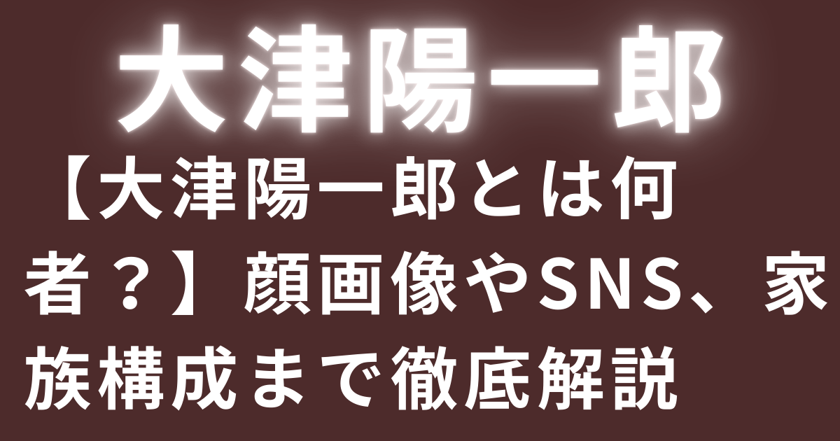 【大津陽一郎とは何者？】顔画像やSNS、家族構成まで徹底解説