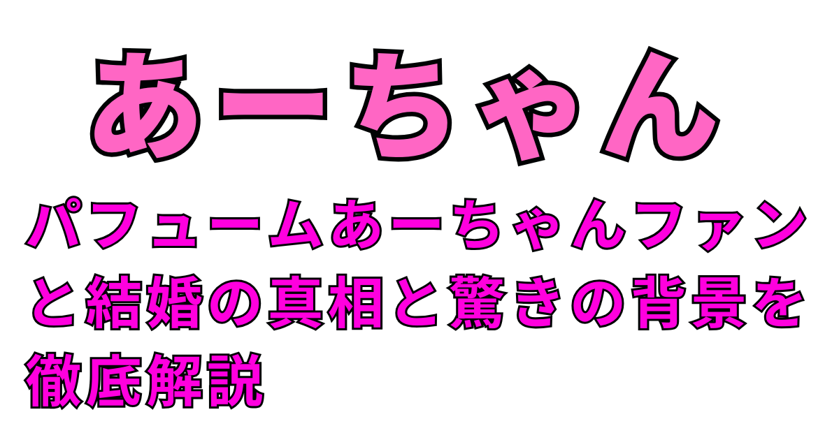 パフュームあーちゃんファンと結婚の真相と驚きの背景を徹底解説