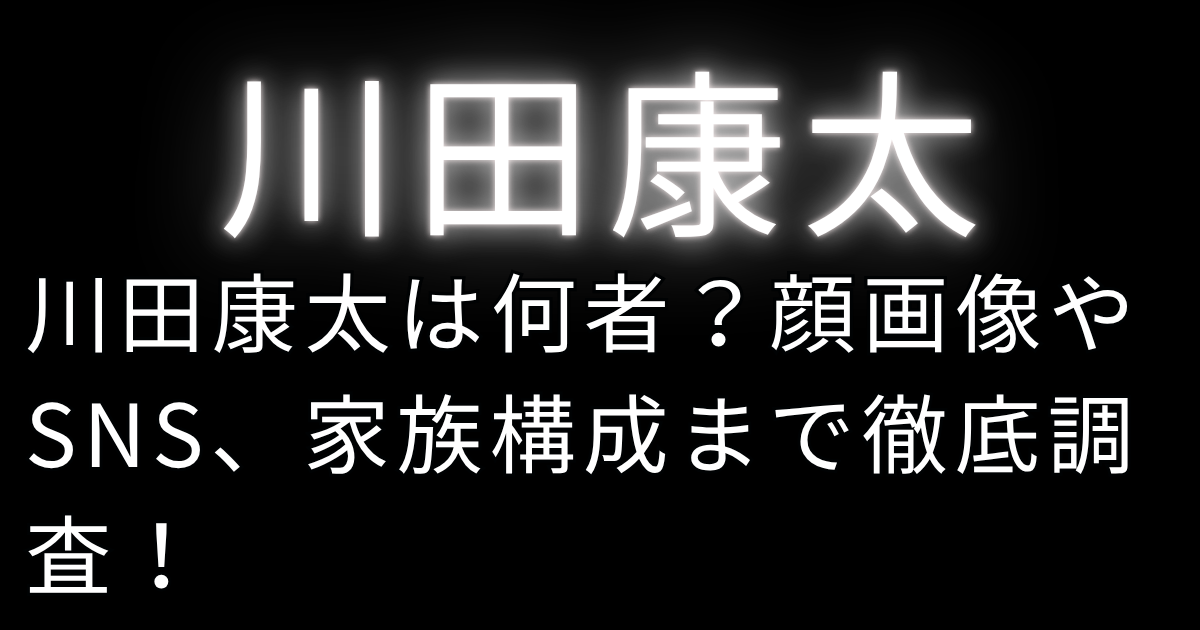 川田康太は何者？顔画像やSNS、家族構成まで徹底調査！