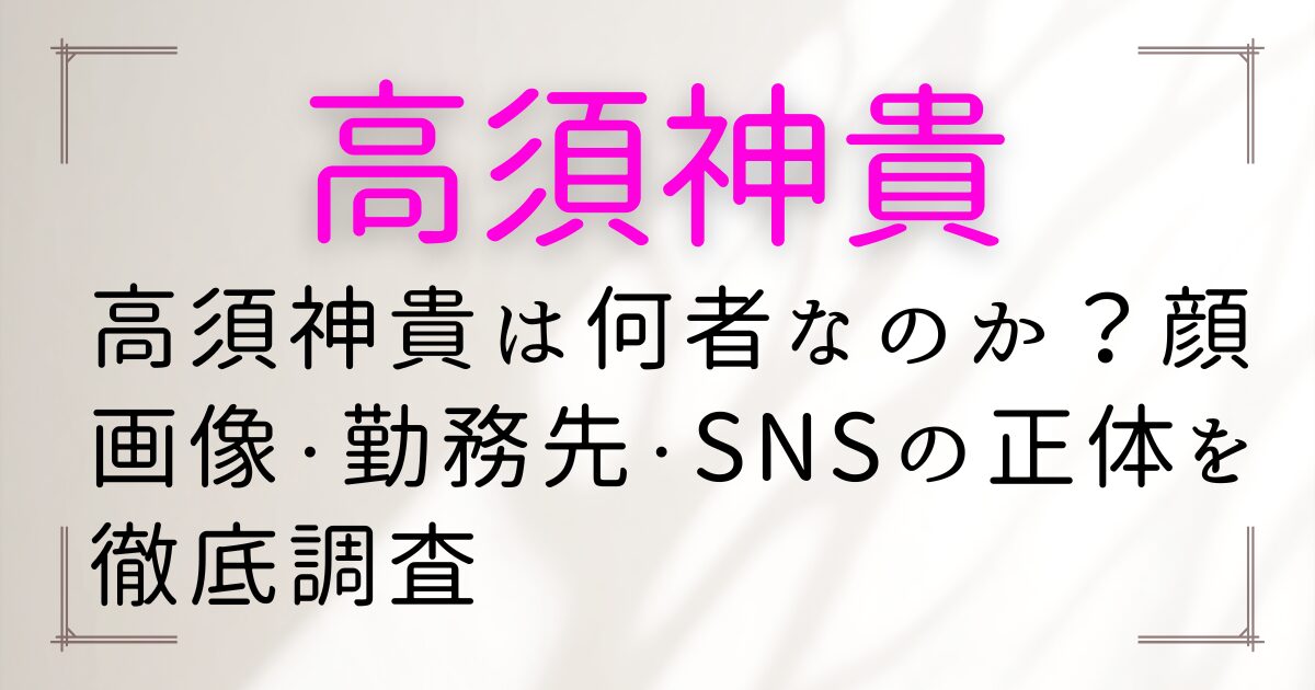 高須神貴は何者なのか？顔画像・勤務先・SNSの正体を徹底調査