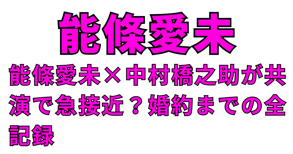 能條愛未×中村橋之助が共演で急接近？婚約までの全記録