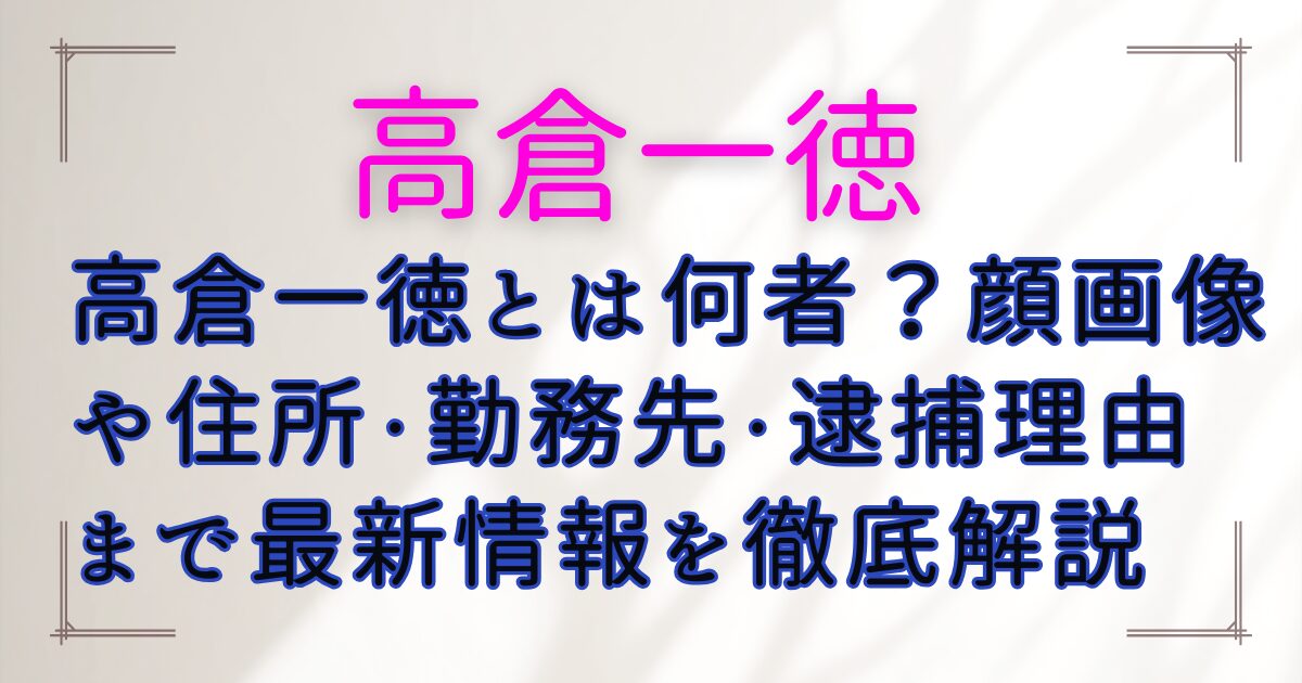 高倉一徳とは何者？顔画像や住所・勤務先・逮捕理由まで最新情報を徹底解説