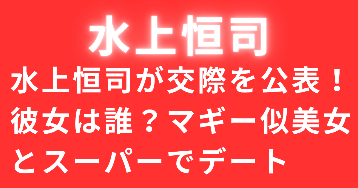 水上恒司が交際を公表！彼女は誰？マギー似美女とスーパーでデート