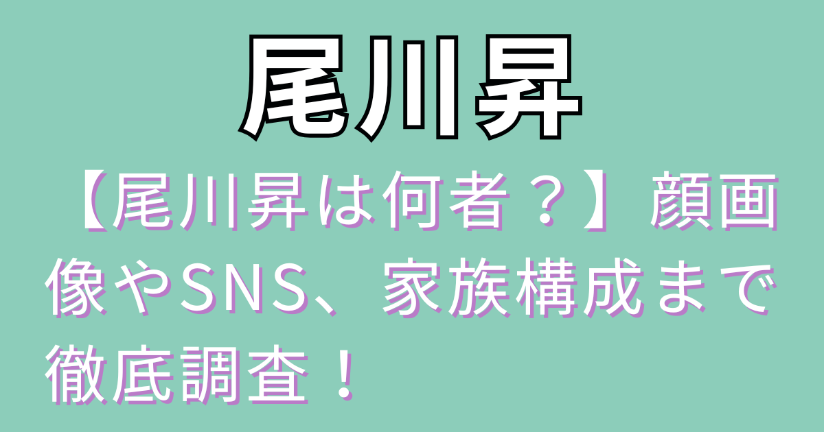 【尾川昇は何者？】顔画像やSNS、家族構成まで徹底調査！