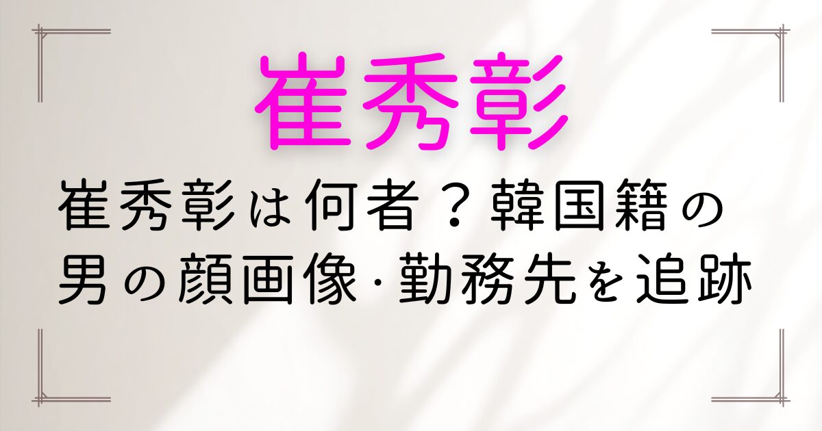 崔秀彰は何者？韓国籍の男の顔画像・勤務先を追跡