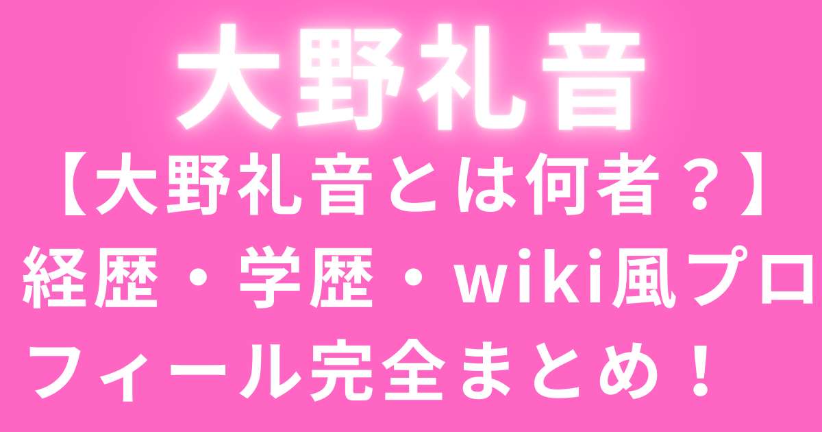 【大野礼音とは何者？】経歴・学歴・wiki風プロフィール完全まとめ！