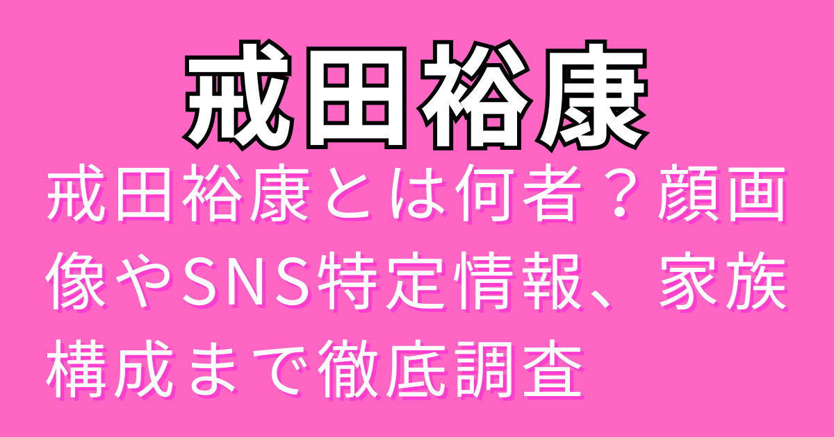 戒田裕康とは何者？顔画像やSNS特定情報、家族構成まで徹底調査