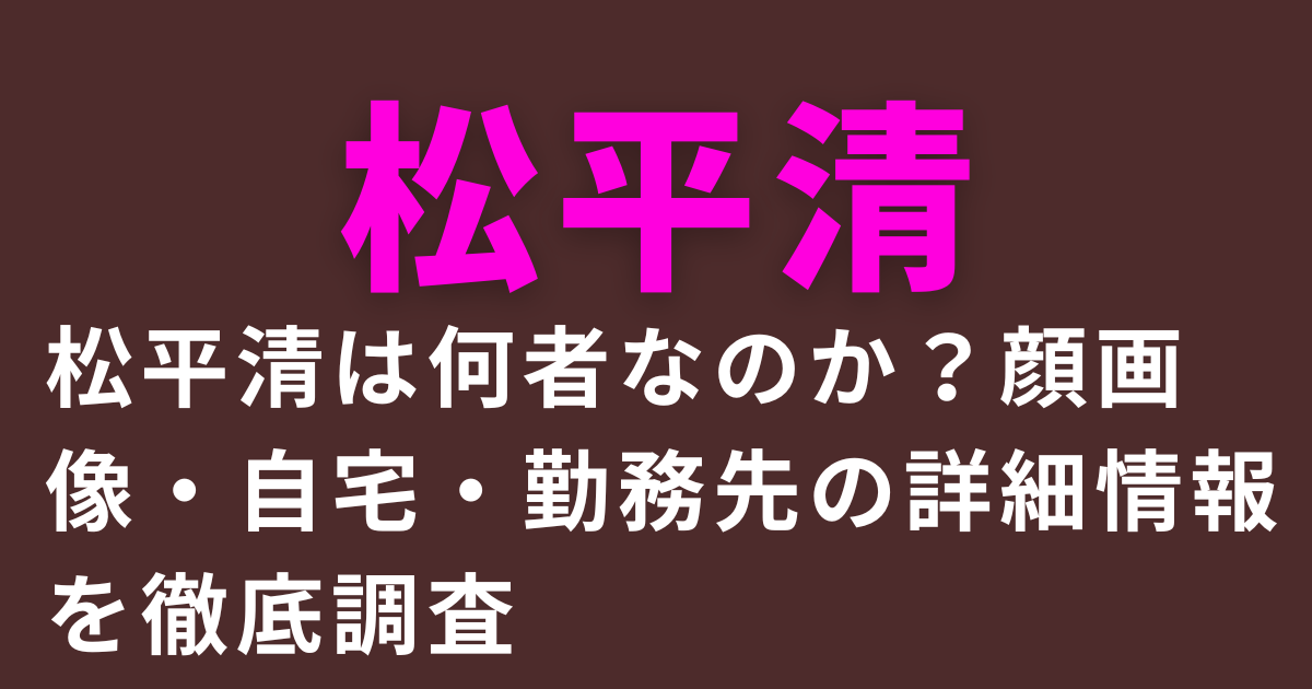 松平清は何者なのか？顔画像・自宅・勤務先の詳細情報を徹底調査