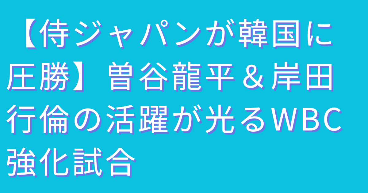 【侍ジャパンが韓国に圧勝】曽谷龍平＆岸田行倫の活躍が光るWBC強化試合