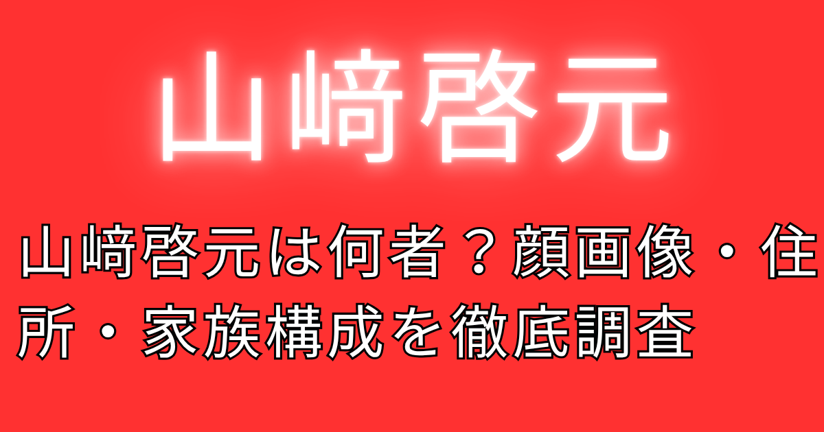 山﨑啓元は何者？顔画像・住所・家族構成を徹底調査