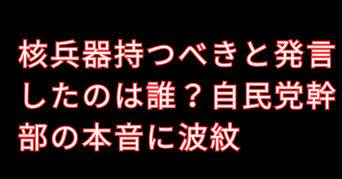 核兵器持つべきと発言したのは誰？自民党幹部の本音に波紋
