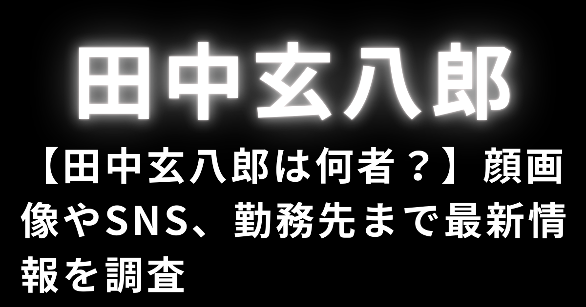 【田中玄八郎は何者？】顔画像やSNS、勤務先まで最新情報を調査