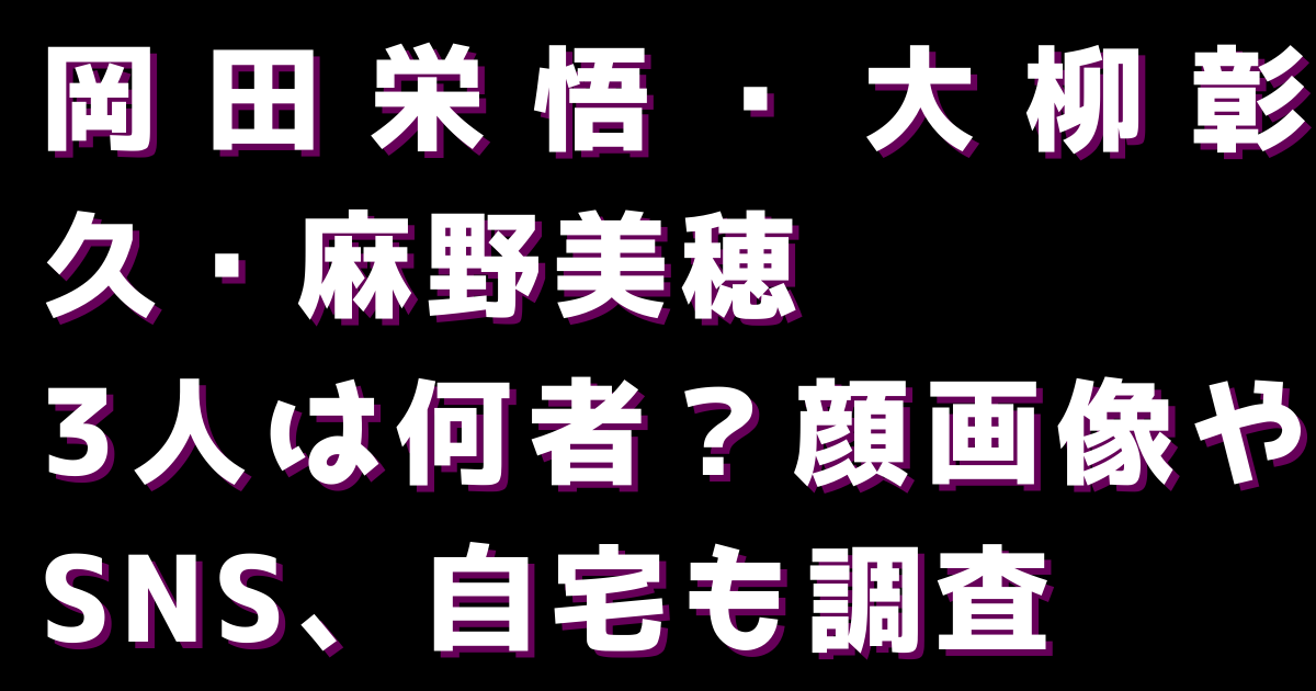 【岡田栄悟・大柳彰久・麻野美穂】3人は何者？顔画像やSNS、自宅も調査