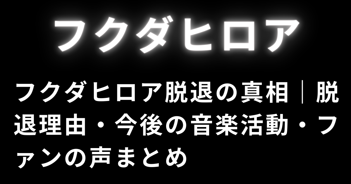 フクダヒロア脱退の真相｜脱退理由・今後の音楽活動・ファンの声まとめ