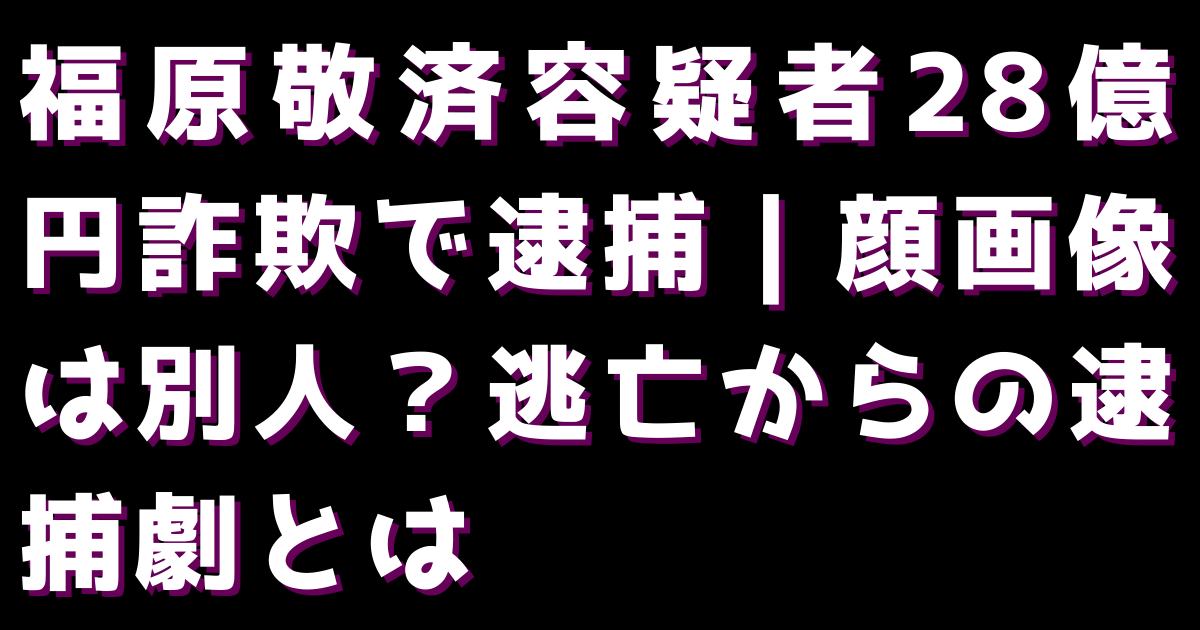 福原敬済容疑者28億円詐欺で逮捕｜顔画像は別人？逃亡からの逮捕劇とは