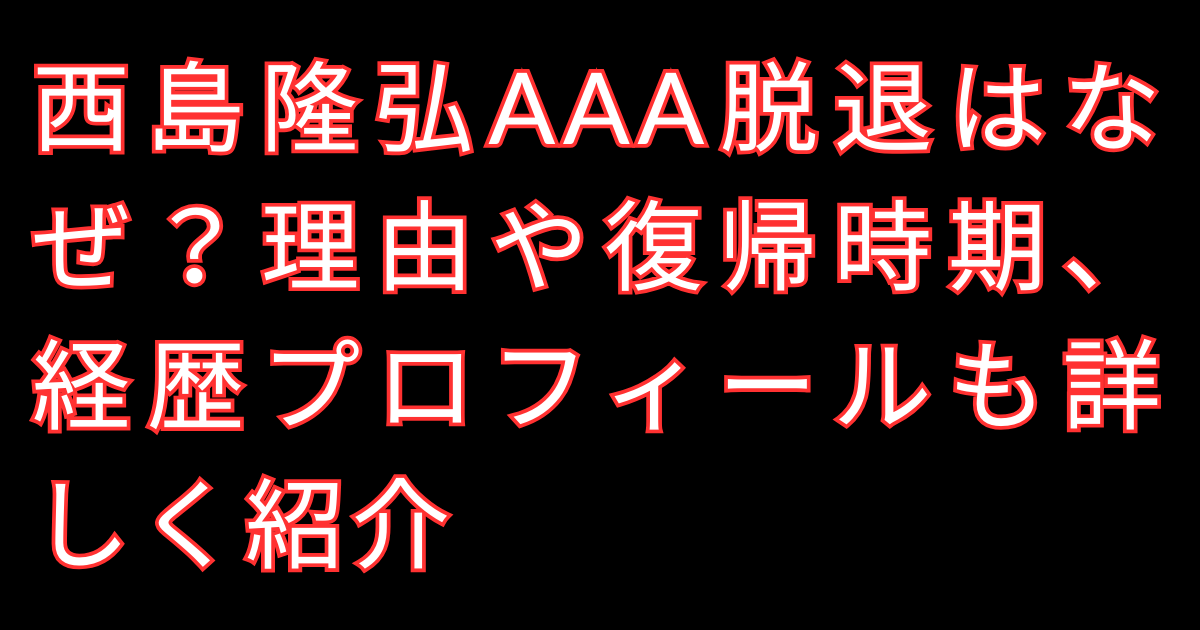 西島隆弘AAA脱退はなぜ？理由や復帰時期、経歴プロフィールも詳しく紹介