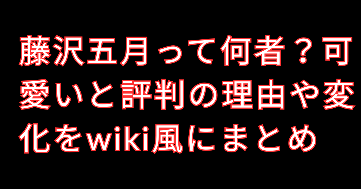 藤沢五月って何者？可愛いと評判の理由や変化をwiki風にまとめ
