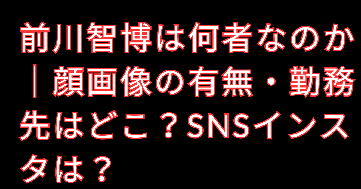 前川智博は何者なのか｜顔画像の有無・勤務先はどこ？SNSインスタは？